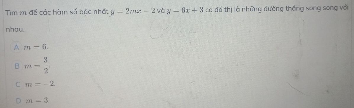 Tìm m để các hàm số bậc nhất y=2mx-2 và y=6x+3 có đồ thị là những đường thẳng song song với
nhau.
A m=6.
B m= 3/2 .
C m=-2.
m=3.