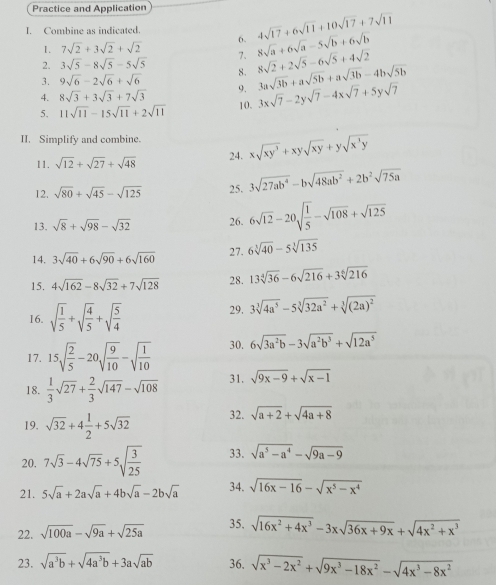 Practice and Application
I. Combine as indicated.
1. 7sqrt(2)+3sqrt(2)+sqrt(2) 6. 4sqrt(17)+6sqrt(11)+10sqrt(17)+7sqrt(11)
2. 3sqrt(5)-8sqrt(5)-5sqrt(5) 7. 8sqrt(a)+6sqrt(a)-5sqrt(b)+6sqrt(b)
3. 9sqrt(6)-2sqrt(6)+sqrt(6) 8. 8sqrt(2)+2sqrt(5)-6sqrt(5)+4sqrt(2)
4. 8sqrt(3)+3sqrt(3)+7sqrt(3) 9. 3asqrt(3b)+asqrt(5b)+asqrt(3b)-4bsqrt(5b)
5. 11sqrt(11)-15sqrt(11)+2sqrt(11) 10. 3xsqrt(7)-2ysqrt(7)-4xsqrt(7)+5ysqrt(7)
II. Simplify and combine. 24. xsqrt(xy^3)+xysqrt(xy)+ysqrt(x^3y)
11, sqrt(12)+sqrt(27)+sqrt(48)
12. sqrt(80)+sqrt(45)-sqrt(125) 25. 3sqrt(27ab^4)-bsqrt(48ab^2)+2b^2sqrt(75a)
13. sqrt(8)+sqrt(98)-sqrt(32) 26. 6sqrt(12)-20sqrt(frac 1)5-sqrt(108)+sqrt(125)
14. 3sqrt(40)+6sqrt(90)+6sqrt(160) 27. 6sqrt[3](40)-5sqrt[3](135)
15. 4sqrt(162)-8sqrt(32)+7sqrt(128) 28. 13sqrt[4](36)-6sqrt(216)+3sqrt[6](216)
16. sqrt(frac 1)5+sqrt(frac 4)5+sqrt(frac 5)4 29, 3sqrt[3](4a^5)-5sqrt[3](32a^2)+sqrt[3]((2a)^2)
17. 15sqrt(frac 2)5-20sqrt(frac 9)10-sqrt(frac 1)10 30. 6sqrt(3a^2b)-3sqrt(a^2b^3)+sqrt(12a^5)
18.  1/3 sqrt(27)+ 2/3 sqrt(147)-sqrt(108) 31. sqrt(9x-9)+sqrt(x-1)
19. sqrt(32)+4 1/2 +5sqrt(32) 32. sqrt(a+2)+sqrt(4a+8)
20. 7sqrt(3)-4sqrt(75)+5sqrt(frac 3)25 33. sqrt(a^5-a^4)-sqrt(9a-9)
21. 5sqrt(a)+2asqrt(a)+4bsqrt(a)-2bsqrt(a) 34. sqrt(16x-16)-sqrt(x^5-x^4)
22. sqrt(100a)-sqrt(9a)+sqrt(25a) 35. sqrt(16x^2+4x^3)-3xsqrt(36x+9x)+sqrt(4x^2+x^3)
23. sqrt(a^3b)+sqrt(4a^3b)+3asqrt(ab) 36. sqrt(x^3-2x^2)+sqrt(9x^3-18x^2)-sqrt(4x^3-8x^2)