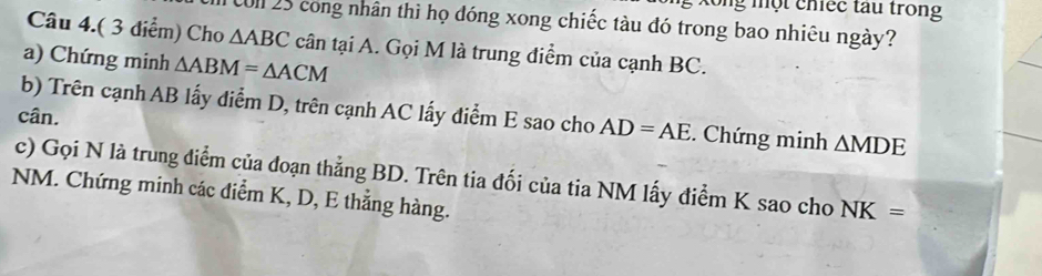 lổng một chiếc tau trong 
T Col 25 cong nhân thì họ đóng xong chiếc tàu đó trong bao nhiêu ngày? 
Câu 4.( 3 điểm) Cho △ ABC cân tại A. Gọi M là trung điểm của cạnh BC. 
a) Chứng minh △ ABM=△ ACM
b) Trên cạnh AB lấy điểm D, trên cạnh AC lấy điểm E sao cho AD=AE. Chứng minh 
cân. △ MDE
c) Gọi N là trung điểm của đoạn thẳng BD. Trên tia đối của tia NM lấy điểm K sao cho NK=
NM. Chứng minh các điểm K, D, E thẳng hàng.