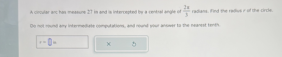 A circular arc has measure 27 in and is intercepted by a central angle of  2π /3  radians. Find the radius r of the circle. 
Do not round any intermediate computations, and round your answer to the nearest tenth.
r= □ in ×