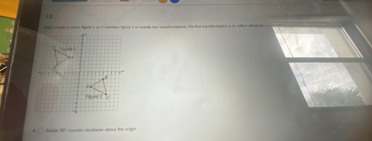 Man neets to mive figure 1 so it overlaps figure 2 in exactly two transformations. His first transformation is to reflect about the e c 
A Rolate 90° counter-clockwise about the origin.