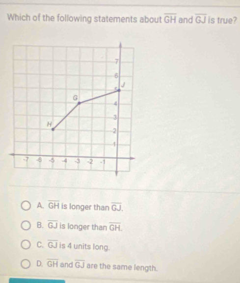 Which of the following statements about overline GH and overline GJ is true?
7
6
5 J
G
4
3
H
2
4
-7 -6 -5 -4 -3 -2 -1
A. overline GH is longer than overline GJ,
B. overline GJ is longer than overline GH.
C. overline GJ is 4 units long.
D. overline GH and overline GJ are the same length.