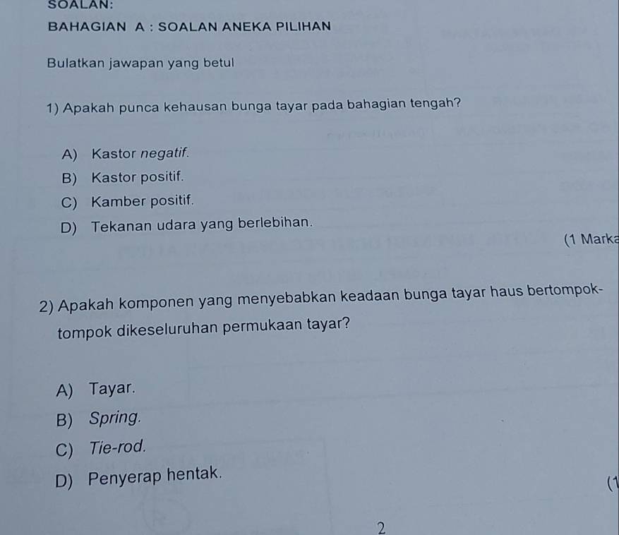 SOALAN:
BAHAGIAN A : SOALAN ANEKA PILIHAN
Bulatkan jawapan yang betul
1) Apakah punca kehausan bunga tayar pada bahagian tengah?
A) Kastor negatif.
B) Kastor positif.
C) Kamber positif.
D) Tekanan udara yang berlebihan.
(1 Marka
2) Apakah komponen yang menyebabkan keadaan bunga tayar haus bertompok-
tompok dikeseluruhan permukaan tayar?
A) Tayar.
B) Spring.
C) Tie-rod.
D) Penyerap hentak.
(1
2