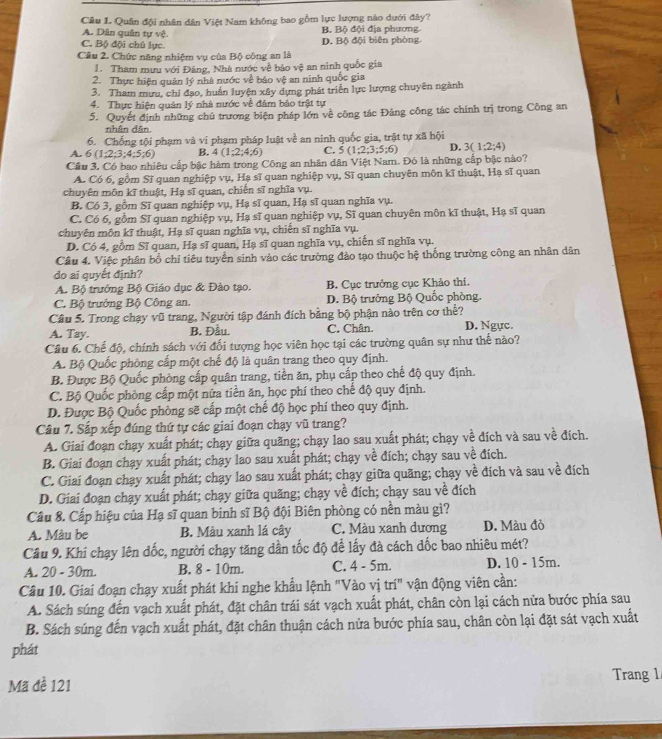 Quân đội nhân dân Việt Nam không bao gồm lực lượng nào dưới đây?
A. Dân quân tự vệ. B. Bộ đội địa phương.
C. Bộ đội chủ lực. D. Bộ đội biên phòng.
Câu 2. Chức năng nhiệm vụ của Bộ công an là
1. Tham mưu với Đảng, Nhà nước về bảo vệ an ninh quốc gia
2. Thực hiện quản lý nhà nước về bảo vệ an ninh quốc gia
3. Tham mưu, chỉ đạo, huấn luyện xây dựng phát triển lực lượng chuyên ngành
4. Thực hiện quản lý nhà nước về đâm bảo trật tự
5. Quyết định những chủ trương biện pháp lớn về công tác Đảng công tác chính trị trong Công an
nhân dân.
6. Chống tội phạm và vi phạm pháp luật về an ninh quốc gia, trật tự xã hội
A. 6(1,2;3;4;5;6) B. 4(1;2;4;6) C. 5(1;2;3;5;6) D. 3(1;2;4)
Cầu 3. Có bao nhiêu cấp bậc hàm trong Công an nhân dân Việt Nam. Đó là những cấp bậc nào?
A. Có 6, gồm Sĩ quan nghiệp vụ, Hạ sĩ quan nghiệp vụ, Sĩ quan chuyên môn kĩ thuật, Hạ sĩ quan
chuyên môn kĩ thuật, Hạ sĩ quan, chiến sĩ nghĩa vụ.
B. Có 3, gồm Sĩ quan nghiệp vụ, Hạ sĩ quan, Hạ sĩ quan nghĩa vụ.
C. Có 6, gồm Sĩ quan nghiệp vụ, Hạ sĩ quan nghiệp vụ, Sĩ quan chuyên môn kĩ thuật, Hạ sĩ quan
chuyên môn kĩ thuật, Hạ sĩ quan nghĩa vụ, chiến sĩ nghĩa vụ.
D. Có 4, gồm Sĩ quan, Hạ sĩ quan, Hạ sĩ quan nghĩa vụ, chiến sĩ nghĩa vụ.
Câu 4. Việc phân bố chi tiêu tuyển sinh vào các trường đào tạo thuộc hệ thống trường công an nhân dân
do ai quyết định?
A. Bộ trưởng Bộ Giáo dục & Đào tạo. B. Cục trưởng cục Khảo thí.
C. Bộ trưởng Bộ Công an. D. Bộ trưởng Bộ Quốc phòng.
Câu 5. Trong chạy vũ trang, Người tập đánh đích bằng bộ phận nào trên cơ thể?
A. Tay. B. Đầu. C. Chân. D. Ngực.
Câu 6. Chế độ, chính sách với đối tượng học viên học tại các trường quân sự như thế nào?
A. Bộ Quốc phòng cấp một chế độ là quân trang theo quy định.
B. Được Bộ Quốc phòng cấp quân trang, tiền ăn, phụ cấp theo chế độ quy định.
C. Bộ Quốc phòng cấp một nửa tiền ăn, học phí theo chế độ quy định.
D. Được Bộ Quốc phòng sẽ cấp một chế độ học phí theo quy định.
Câu 7. Sắp xếp đúng thứ tự các giai đoạn chạy vũ trang?
A. Giai đoạn chạy xuất phát; chạy giữa quãng; chạy lao sau xuất phát; chạy về đích và sau về đích.
B. Giai đoạn chạy xuất phát; chạy lao sau xuất phát; chạy về đích; chạy sau về đích.
C. Giai đoạn chạy xuất phát; chạy lao sau xuất phát; chạy giữa quãng; chạy về đích và sau về đích
D. Giai đoạn chạy xuất phát; chạy giữa quãng; chạy về đích; chạy sau về đích
Cầu 8. Cấp hiệu của Hạ sĩ quan binh sĩ Bộ đội Biên phòng có nền màu gì?
A. Màu be B. Màu xanh lá cây C. Màu xanh dương D. Màu đỏ
Câu 9. Khi chạy lên dốc, người chạy tăng dần tốc độ để lấy đà cách dốc bao nhiêu mét?
A. 20 - 30m. B. 8 - 10m. C. 4 - 5m. D. 10 - 15m.
Câu 10. Giai đoạn chạy xuất phát khi nghe khẩu lệnh "Vào vị trí" vận động viên cần:
A. Sách súng đến vạch xuất phát, đặt chân trái sát vạch xuất phát, chân còn lại cách nửa bước phía sau
B. Sách súng đến vạch xuất phát, đặt chân thuận cách nửa bước phía sau, chân còn lại đặt sát vạch xuất
phát
Mã đề 121
Trang 1