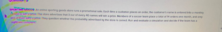 SPORTING GOODS. An online sporting goods store runs a promotional sale. Each time a customer places an order, the customer's name is entered into a monthly 
contest to win a prize. The store advertises that 3 our of every 40 names will win a prize. Members of a soccer team place a total of 14 orders one month, and only 
one of them wins a prize. They question whether the probability advertised by the store is correct. Run and evaluate a simulation and decide if the team has a 
egitimate complaint.