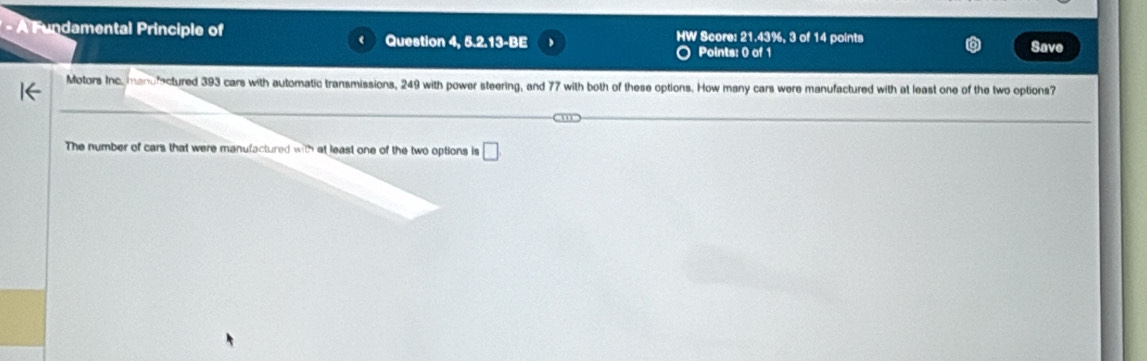 A Fundamental Principle of HW Score: 21.43%, 3 of 14 points Save 
Question 4, 5.2.13-BE 
Points: 0 of 1 
Motors Inc mandrectured 393 cars with automatic transmissions, 249 with power steering, and 77 with both of these options. How many cars were manufactured with at least one of the two options? 
The number of cars that were manufactured with at least one of the two options is □