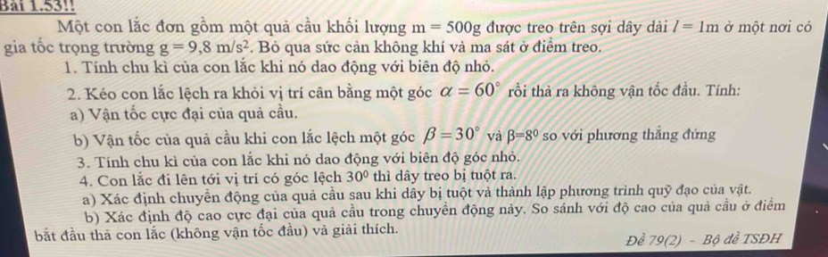 Ban 153 
Một con lắc đơn gồm một quả cầu khối lượng m=500g được treo trên sợi dây dài l=1m ở một nơi có 
gia tốc trọng trường g=9,8m/s^2. Bỏ qua sức cản không khí và ma sát ở điểm treo. 
1. Tính chu kì của con lắc khi nó dao động với biên độ nhỏ. 
2. Kéo con lắc lệch ra khỏi vị trí cân bằng một góc alpha =60° rồi thả ra không vận tốc đầu. Tính: 
a) Vận tốc cực đại của quả cầu. 
b) Vận tốc của quả cầu khi con lắc lệch một góc beta =30° và beta =8° so với phương thẳng đứng 
3. Tính chu kì của con lắc khi nó dao động với biên độ góc nhỏ. 
4. Con lắc đi lên tới vị trí có góc lệch 30° thì dây treo bị tuột ra. 
a) Xác định chuyển động của quả cầu sau khi dây bị tuột và thành lập phương trình quỹ đạo của vật. 
b) Xác định độ cao cực đại của quả cầu trong chuyền động này. So sánh với độ cao của quả cầu ở điểm 
bắt đầu thả con lắc (không vận tốc đầu) và giải thích. Đề 7 9(2, B độ đề TSĐH