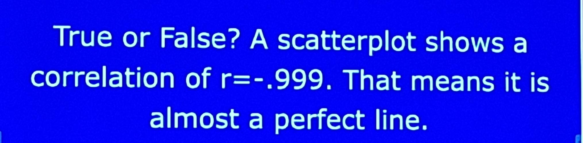 True or False? A scatterplot shows a 
correlation of r=-.999. That means it is 
almost a perfect line.