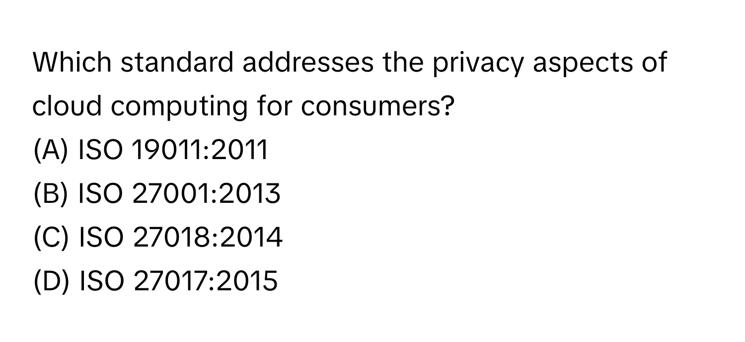 Which standard addresses the privacy aspects of cloud computing for consumers? 
(A) ISO 19011:2011 
(B) ISO 27001:2013 
(C) ISO 27018:2014 
(D) ISO 27017:2015