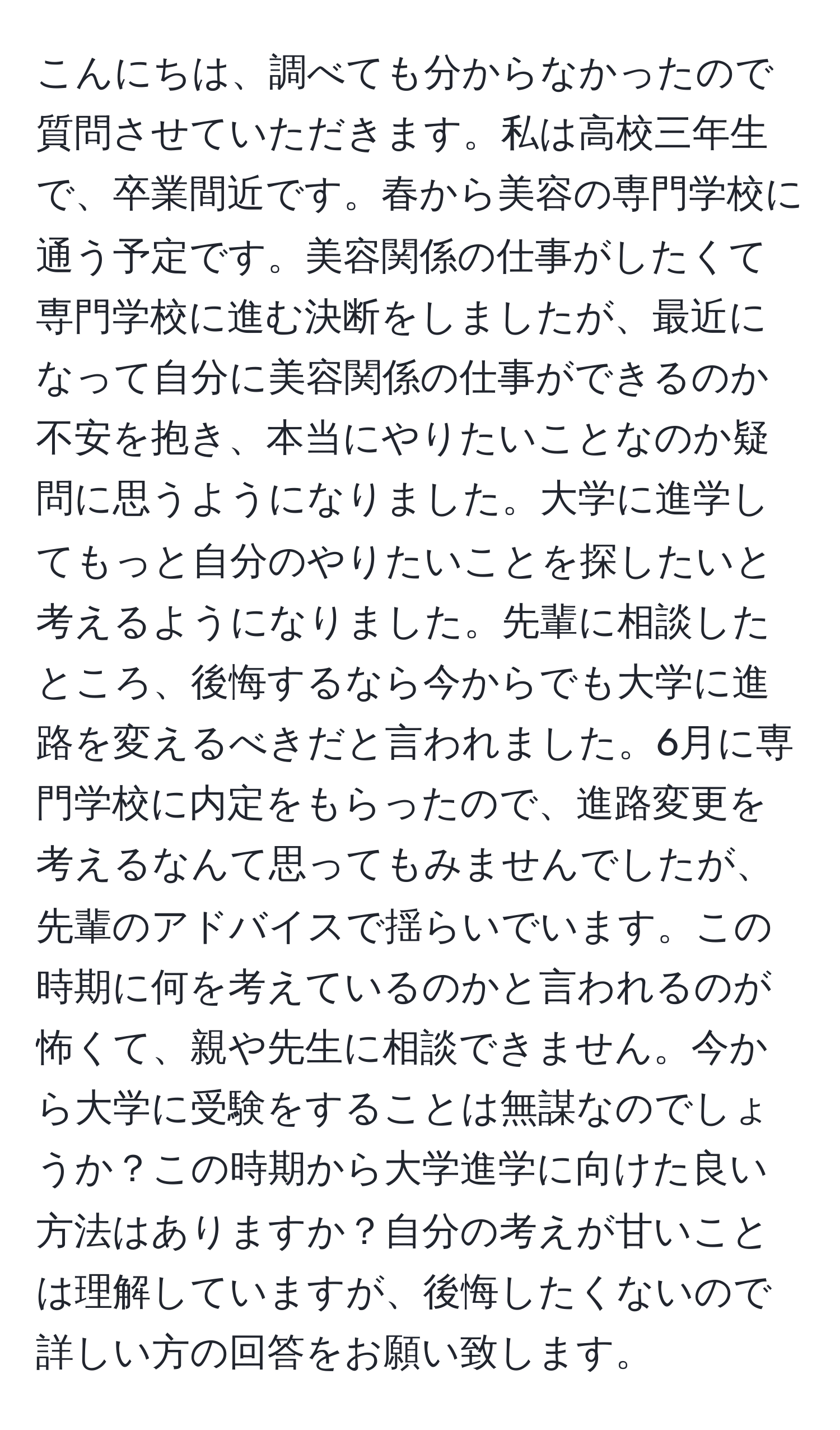 こんにちは、調べても分からなかったので質問させていただきます。私は高校三年生で、卒業間近です。春から美容の専門学校に通う予定です。美容関係の仕事がしたくて専門学校に進む決断をしましたが、最近になって自分に美容関係の仕事ができるのか不安を抱き、本当にやりたいことなのか疑問に思うようになりました。大学に進学してもっと自分のやりたいことを探したいと考えるようになりました。先輩に相談したところ、後悔するなら今からでも大学に進路を変えるべきだと言われました。6月に専門学校に内定をもらったので、進路変更を考えるなんて思ってもみませんでしたが、先輩のアドバイスで揺らいでいます。この時期に何を考えているのかと言われるのが怖くて、親や先生に相談できません。今から大学に受験をすることは無謀なのでしょうか？この時期から大学進学に向けた良い方法はありますか？自分の考えが甘いことは理解していますが、後悔したくないので詳しい方の回答をお願い致します。