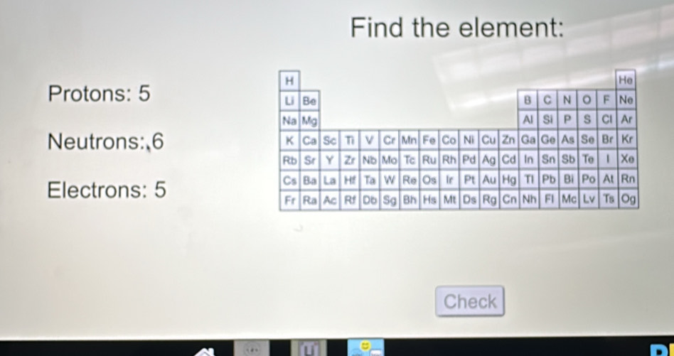 Find the element:
Protons: 5
Neutrons:, 6
Electrons: 5
Check