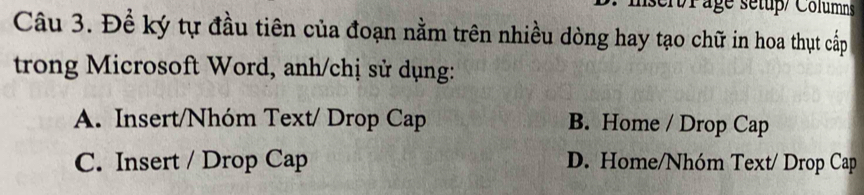 sert/Page sétup/ Columns
Câu 3. Đề ký tự đầu tiên của đoạn nằm trên nhiều dòng hay tạo chữ in hoa thụt cấp
trong Microsoft Word, anh/chị sử dụng:
A. Insert/Nhóm Text/ Drop Cap B. Home / Drop Cap
C. Insert / Drop Cap D. Home/Nhóm Text/ Drop Cap