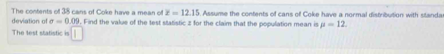 The contents of 38 cans of Coke have a mean of overline x=12.15. Assume the contents of cans of Coke have a normal distribution with standa 
deviation of sigma =0.09. Find the value of the test statistic z for the claim that the population mean is mu =12. 
The test statistic is