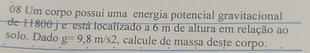 Um corpo possui uma energia potencial gravitacional 
de 11800 j e está localizado a 6 m de altura em relação ao 
solo. Dado g=9,8m/s2 , calcule de massa deste corpo.