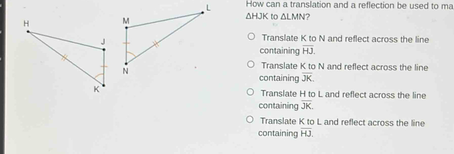 How can a translation and a reflection be used to ma
△ HJK to △ LMN 2
Translate K to N and reflect across the line
containing overline HJ.
Translate K to N and reflect across the line
containing overline JK.
Translate H to L and reflect across the line
containing overline JK.
Translate K to L and reflect across the line
containing overline HJ.