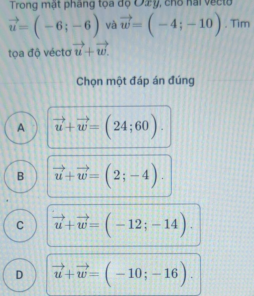 Trong mặt pháng tọa đọ O∞y, cho hai vecto
vector u=(-6;-6) và vector w=(-4;-10). Tìm
tọa độ véctơ vector u+vector w. 
Chọn một đáp án đúng
A vector u+vector w=(24;60).
B vector u+vector w=(2;-4).
C vector u+vector w=(-12;-14).
D vector u+vector w=(-10;-16).