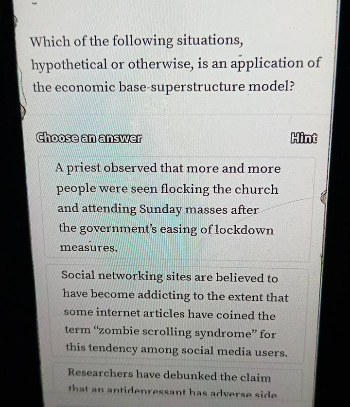 Which of the following situations,
hypothetical or otherwise, is an application of
the economic base-superstructure model?
Choose an answer Hint
A priest observed that more and more
people were seen flocking the church
and attending Sunday masses after
the government’s easing of lockdown
measures.
Social networking sites are believed to
have become addicting to the extent that
some internet articles have coined the
term “zombie scrolling syndrome” for
this tendency among social media users.
Researchers have debunked the claim
that an antidenressant has adverse side .