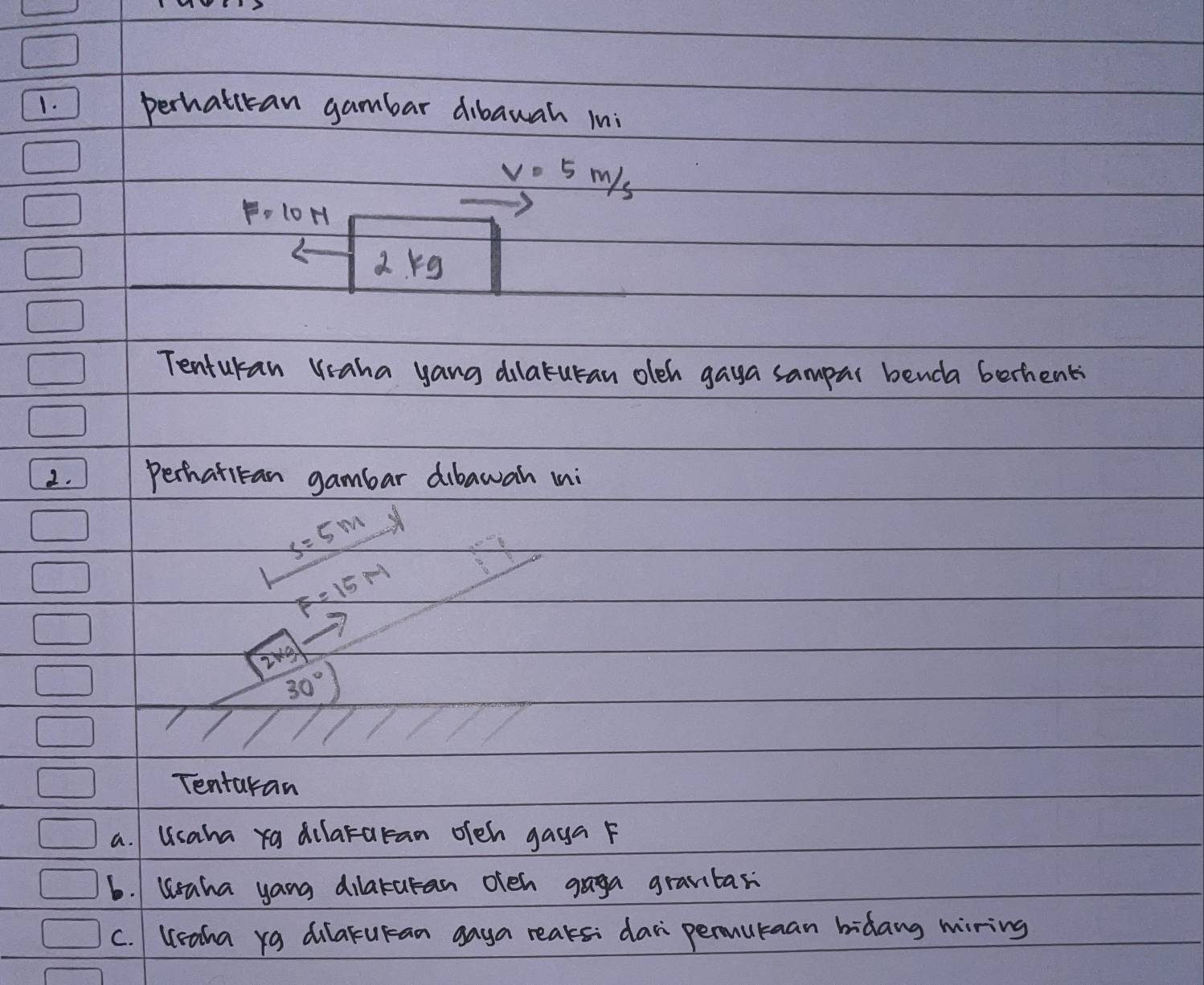 perhatican gambar dibawah ini
V=5m/s
F=10N
2rg
Tenturan Vaha yang dilaturan oleh gaya sampar benda berhent
2. Perhatitan gambar dibawan mni
x=5m
F=15m
2xg
30°
Tentaran
a. Usaha ra dilararan ofeh gaya F
b. Waha yang dilaturan ofen gaga grantar
C. Ueaha yg dilarucan gaya reaks: dari permutaan bidang wiring