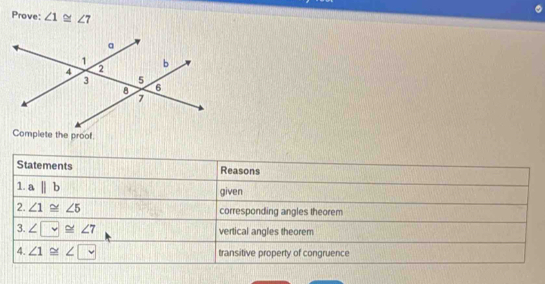 Prove: ∠ 1≌ ∠ 7
Complete the proof. 
Statements Reasons 
1. abeginvmatrix endvmatrix b given 
2. ∠ 1≌ ∠ 5 corresponding angles theorem 
3. ∠ □ ≌ ∠ 7 vertical angles theorem 
4. ∠ 1≌ ∠ □ transitive property of congruence