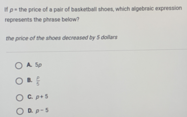 If p= the price of a pair of basketball shoes, which algebraic expression
represents the phrase below?
the price of the shoes decreased by 5 dollars
A. 5p
B.  p/5 
C. p+5
D. p-5