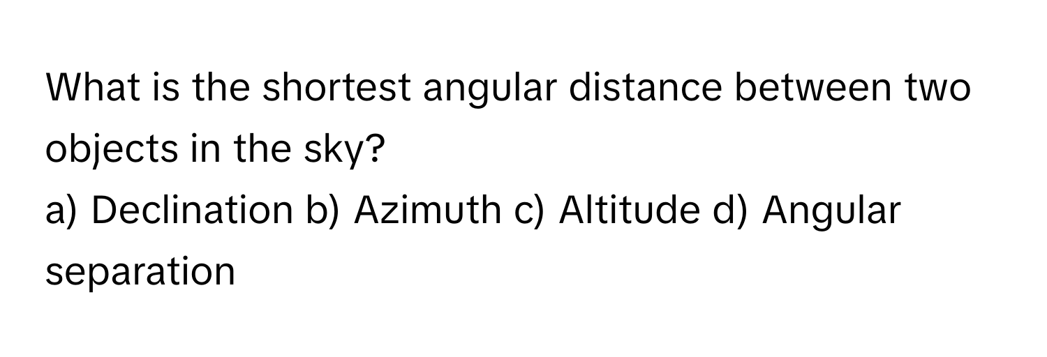 What is the shortest angular distance between two objects in the sky?
a) Declination b) Azimuth c) Altitude d) Angular separation