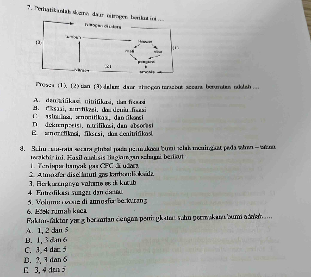 Perhatikanlah skema daur nitrog
Proses (1), (2) dan (3) dalam daur nitrogen tersebut secara berurutan adalah ....
A. denitrifikasi, nitrifikasi, dan fiksasi
B. fiksasi, nitrifikasi, dan denitrifikasi
C. asimilasi, amonifikasi, dan fiksasi
D. dekomposisi, nitrifikasi, dan absorbsi
E. amonifikasi, fiksasi, dan denitrifikasi
8. Suhu rata-rata secara global pada permukaan bumi telah meningkat pada tahun - tahun
terakhir ini. Hasil analisis lingkungan sebagai berikut :
1. Terdapat banyak gas CFC di udara
2. Atmosfer diselimuti gas karbondioksida
3. Berkurangnya volume es di kutub
4. Eutrofikasi sungai dan danau
5. Volume ozone di atmosfer berkurang
6. Efek rumah kaca
Faktor-faktor yang berkaitan dengan peningkatan suhu permukaan bumi adalah.....
A. 1, 2 dan 5
B. 1, 3 dan 6
C. 3, 4 dan 5
D. 2, 3 dan 6
E. 3, 4 dan 5