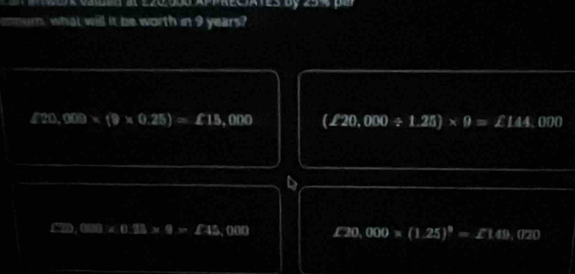 ek vaided at ez0o e appreciates by 25 4 de
ommur, what will it be worth in 9 years?
420,000* (9* 0.25)=£15,000 (£20,000/ 1.25)* 9=∠ 144. .000
to (xs)* 0.23* 9>£43,000 £20,000* (1.25)^9=£149,020