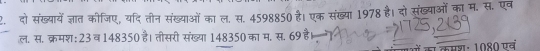 दो संख्यायेंज्ञात कीजिए, यदि तीन संख्याओं का ल. स. 4598850 है। एक संख्या 1978 है। दो संख्याओं का म. स. एव 
ल. स. क्रमश: 23 व 148350 है। तीसरी संख्या 148350 का म. स. 69 है। 
कमशः 1080 एव