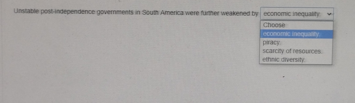 Unstable post-independence governments in South America were further weakened by economic inequality.
Choose
economic inequality.
piracy.
scarcity of resources.
ethnic diversity.