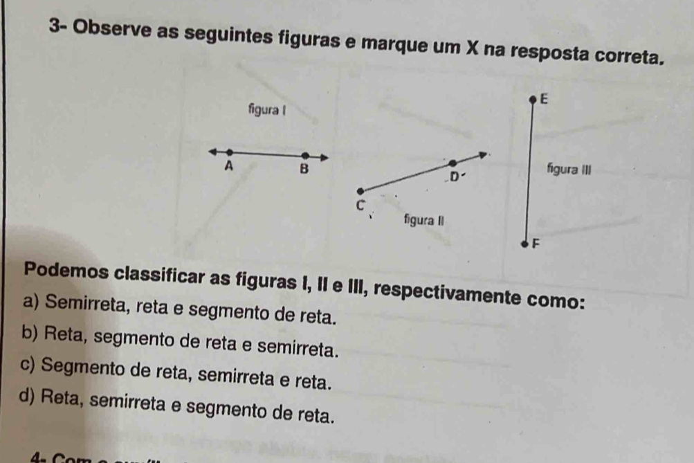 3- Observe as seguintes figuras e marque um X na resposta correta.
E
figura l
A B figura III
D
C
figura II
F
Podemos classificar as figuras I, II e III, respectivamente como:
a) Semirreta, reta e segmento de reta.
b) Reta, segmento de reta e semirreta.
c) Segmento de reta, semirreta e reta.
d) Reta, semirreta e segmento de reta.