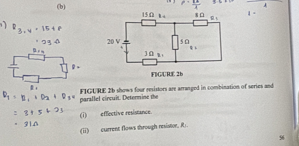 15Ω 8Ω R
20 V 5Ω
1
3Ω R1
FIGURE 2b 
FIGURE 2b shows four resistors are arranged in combination of series and 
parallel circuit. Determine the 
(i) effective resistance. 
(ii) current flows through resistor, R. 
56