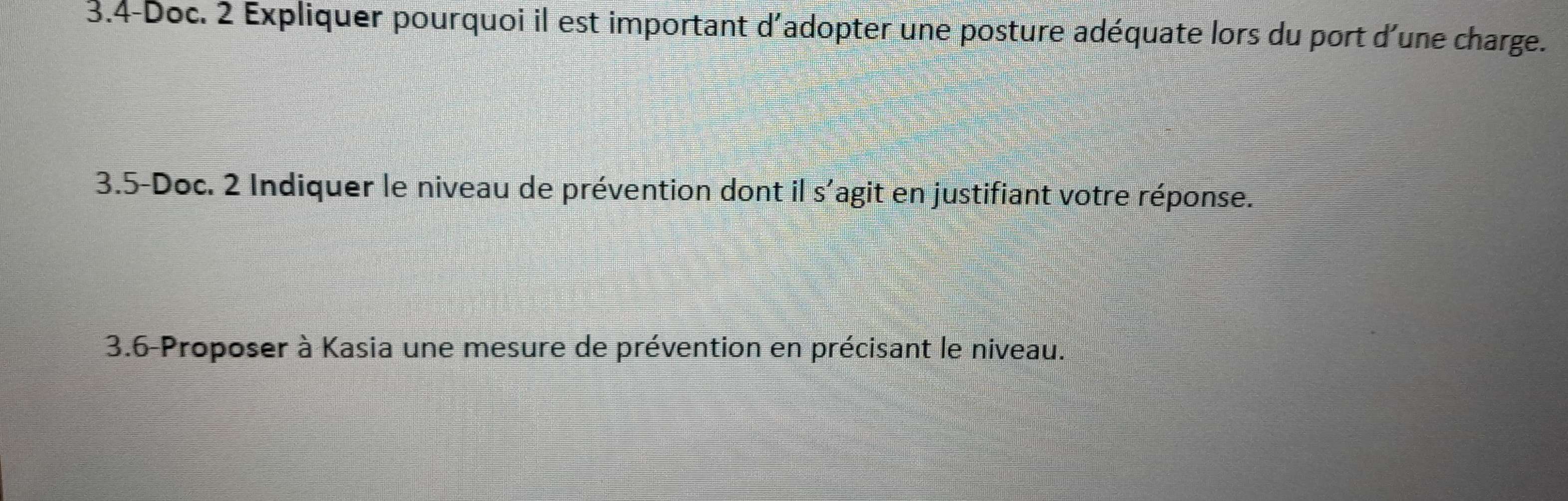 3.4-Doc. 2 Expliquer pourquoi il est important d'adopter une posture adéquate lors du port d'une charge. 
3.5-Doc. 2 Indiquer le niveau de prévention dont il s'agit en justifiant votre réponse. 
3.6-Proposer à Kasia une mesure de prévention en précisant le niveau.