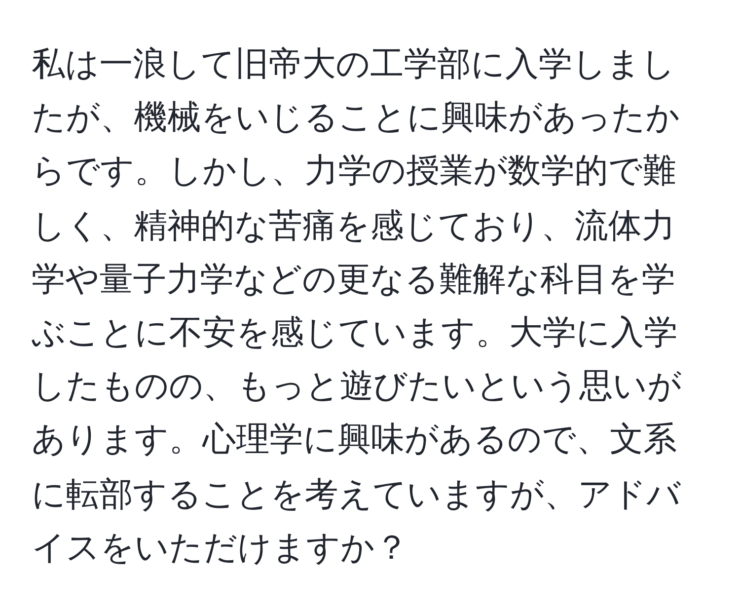 私は一浪して旧帝大の工学部に入学しましたが、機械をいじることに興味があったからです。しかし、力学の授業が数学的で難しく、精神的な苦痛を感じており、流体力学や量子力学などの更なる難解な科目を学ぶことに不安を感じています。大学に入学したものの、もっと遊びたいという思いがあります。心理学に興味があるので、文系に転部することを考えていますが、アドバイスをいただけますか？