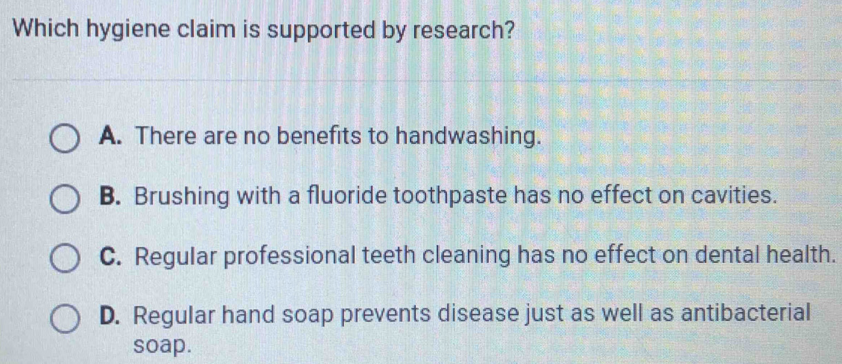 Which hygiene claim is supported by research?
A. There are no benefits to handwashing.
B. Brushing with a fluoride toothpaste has no effect on cavities.
C. Regular professional teeth cleaning has no effect on dental health.
D. Regular hand soap prevents disease just as well as antibacterial
soap.