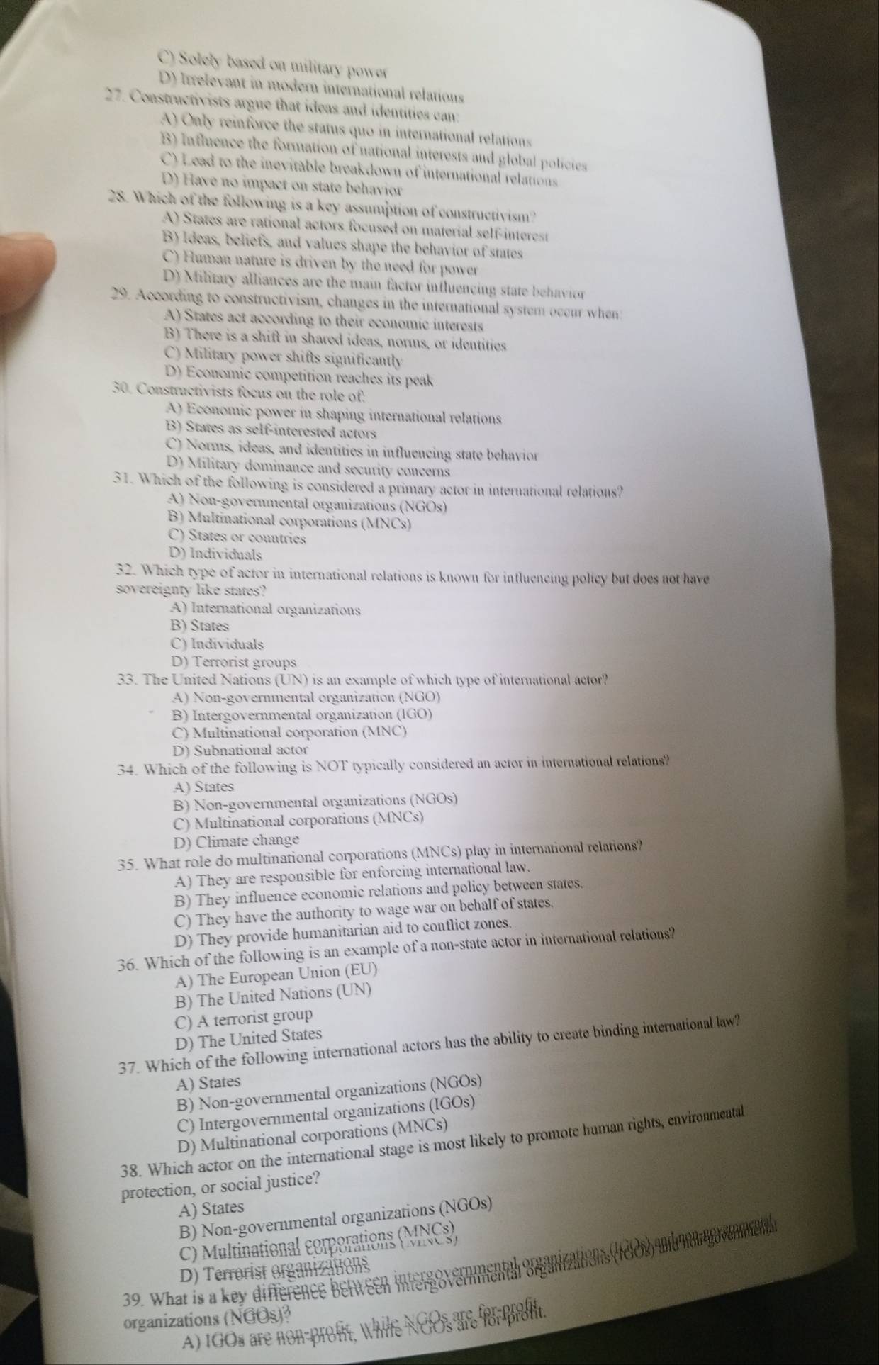 C) Solely based on military power
D) Irrelevant in modern international relations
27. Constructivists argue that ideas and identities can:
A) Only reinforce the status quo in international relations
B) Influence the formation of national interests and global policies
C) Lead to the inevitable breakdown of international relations
D) Have no impact on state behavior
28. Which of the following is a key assumption of constructivism?
A) States are rational actors focused on material self-interest
B) Ideas, beliefs, and values shape the behavior of states
C) Human nature is driven by the need for power
D) Military alliances are the main factor influencing state behavior
29. According to constructivism, changes in the international system occur when
A) States act according to their economic interests
B) There is a shift in shared ideas, norms, or identities
C) Military power shifls significantly
D) Economic competition reaches its peak
30. Constructivists focus on the role of:
A) Economic power in shaping international relations
B) States as self-interested actors
C) Norms, ideas, and identities in influencing state behavior
D) Military dominance and security concerns
31. Which of the following is considered a primary actor in international relations?
A) Non-governmental organizations (NGOs)
B) Multinational corporations (MNCs)
C) States or countries
D) Individuals
32. Which type of actor in international relations is known for intluencing policy but does not have
sovereignty like states?
A) International organizations
B) States
C) Individuals
D) Terrorist groups
33. The United Nations (UN) is an example of which type of international actor?
A) Non-governmental organization (NGO)
B) Intergovernmental organization (IGO)
C) Multinational corporation (MNC)
D) Subnational actor
34. Which of the following is NOT typically considered an actor in international relations?
A) States
B) Non-governmental organizations (NGOs)
C) Multinational corporations (MNCs)
D) Climate change
35. What role do multinational corporations (MNCs) play in international relations?
A) They are responsible for enforcing international law.
B) They influence economic relations and policy between states.
C) They have the authority to wage war on behalf of states.
D) They provide humanitarian aid to conflict zones.
36. Which of the following is an example of a non-state actor in international relations?
A) The European Union (EU)
B) The United Nations (UN)
C) A terrorist group
D) The United States
37. Which of the following international actors has the ability to create binding international law?
A) States
B) Non-governmental organizations (NGOs)
C) Intergovernmental organizations (IGOs)
D) Multinational corporations (MNCs)
38. Which actor on the international stage is most likely to promote human rights, environmental
protection, or social justice?
A) States
B) Non-governmental organizations (NGOs)
C) Multinational corporations (MNCs),
39. What is a key difference berween intergo vermmental orgunzations (9l00) undonago venene
D) Terrorist organizations
organizations (NGOs)?
A) ioOs are non-prot, While NCOs the Ror pron.
