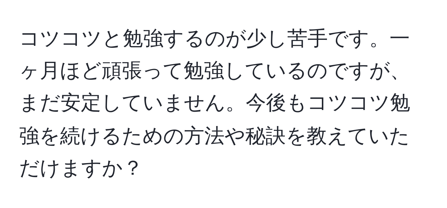 コツコツと勉強するのが少し苦手です。一ヶ月ほど頑張って勉強しているのですが、まだ安定していません。今後もコツコツ勉強を続けるための方法や秘訣を教えていただけますか？