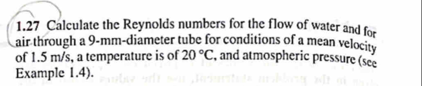 1.27 Calculate the Reynolds numbers for the flow of water and for 
air through a 9-mm -diameter tube for conditions of a mean velocity 
of 1.5 m/s, a temperature is of 20°C , and atmospheric pressure (see 
Example 1.4).