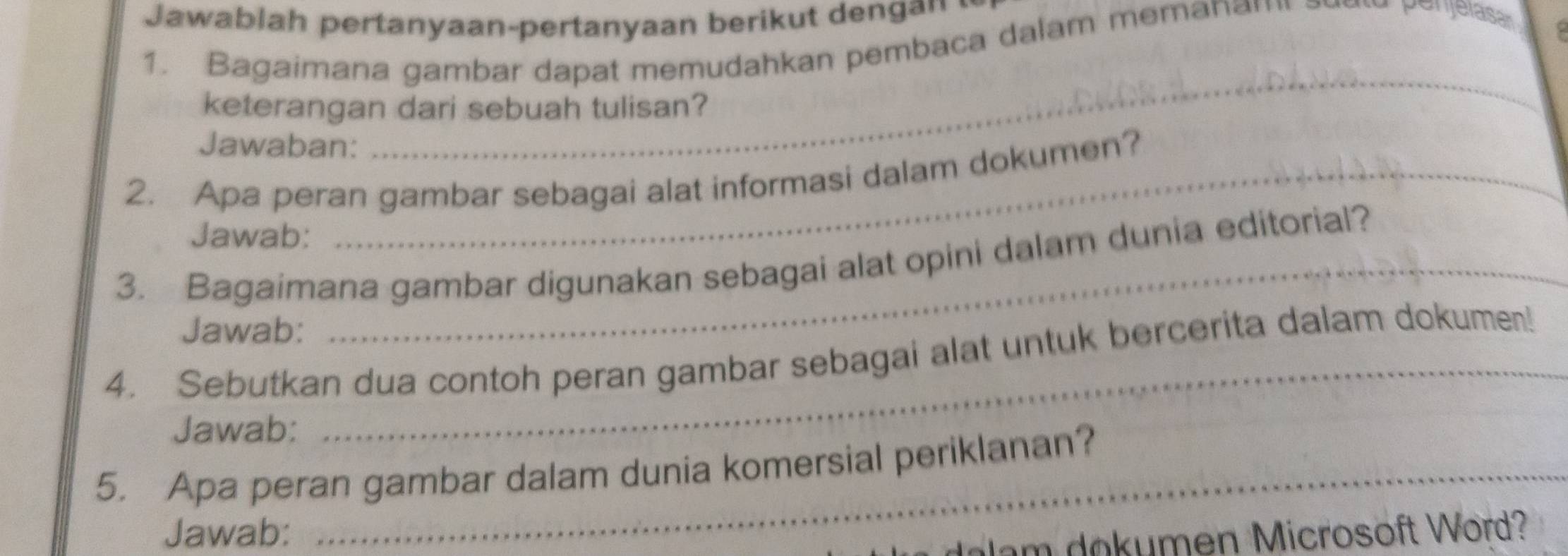 Jawablah pertanyaan-pertanyaan berikut dengan . 
1. Bagaimana gambar dapat memudahkan pembaca dalam memana " 
penjelase 
_ 
keterangan dari sebuah tulisan? 
Jawaban: 
2. Apa peran gambar sebagai alat informasi dalam dokumen? 
Jawab: 
3. Bagaimana gambar digunakan sebagai alat opini dalam dunia editorial? 
Jawab: 
_ 
4. Sebutkan dua contoh peran gambar sebagai alat untuk bercerita dalam dokumen! 
Jawab: 
5. Apa peran gambar dalam dunia komersial periklanan? 
Jawab: 
dam dokumen Microsoft Word?