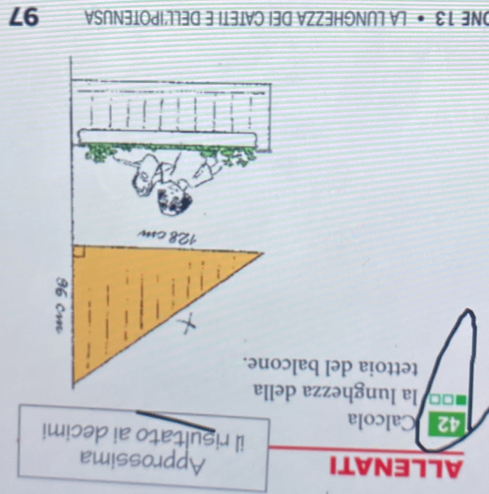 ALLENATI Approssima 
il risultato ai decimi
42 Calcola
□□ la lunghezza della 
tettoia del balcone. 
ONE 13 • LA LUNGHEZZA DEI CATETI E DELL'IPOTENUSA 97