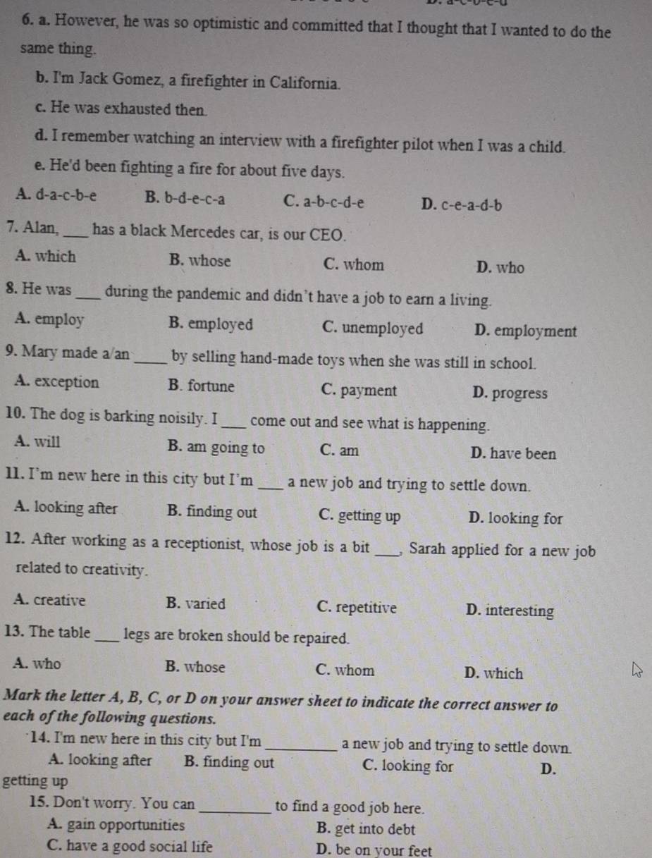 However, he was so optimistic and committed that I thought that I wanted to do the
same thing.
b. I'm Jack Gomez, a firefighter in California.
c. He was exhausted then.
d. I remember watching an interview with a firefighter pilot when I was a child.
e. He'd been fighting a fire for about five days.
A. d-a-c-b-e B. b-d-e-c-a C. a-b-c-d-e D. c-e-a-d-b
7. Alan, _has a black Mercedes car, is our CEO.
A. which B. whose C. whom
D. who
8. He was _during the pandemic and didn’t have a job to earn a living.
A. employ B. employed C. unemployed D. employment
9. Mary made a/an _by selling hand-made toys when she was still in school.
A. exception B. fortune C. payment D. progress
10. The dog is barking noisily. I _come out and see what is happening.
A. will B. am going to C. am D. have been
11. I’m new here in this city but I’m _a new job and trying to settle down.
A. looking after B. finding out C. getting up D. looking for
12. After working as a receptionist, whose job is a bit _ Sarah applied for a new job
related to creativity.
A. creative B. varied C. repetitive D. interesting
13. The table _legs are broken should be repaired.
A. who B. whose C. whom D. which
Mark the letter A, B, C, or D on your answer sheet to indicate the correct answer to
each of the following questions.
14. I'm new here in this city but I'm _a new job and trying to settle down.
A. looking after B. finding out C. looking for D.
getting up
15. Don't worry. You can _to find a good job here.
A. gain opportunities B. get into debt
C. have a good social life D. be on your feet