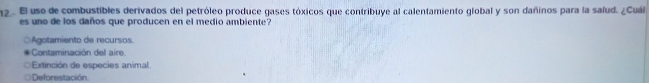 El uso de combustibles derivados del petróleo produce gases tóxicos que contribuye al calentamiento global y son dañinos para la salud. ¿Cuál
es uno de los daños que producen en el medio ambiente?
Agotamiento de recursos.
Contaminación del air
Extinción de especies animal.
Deforestación