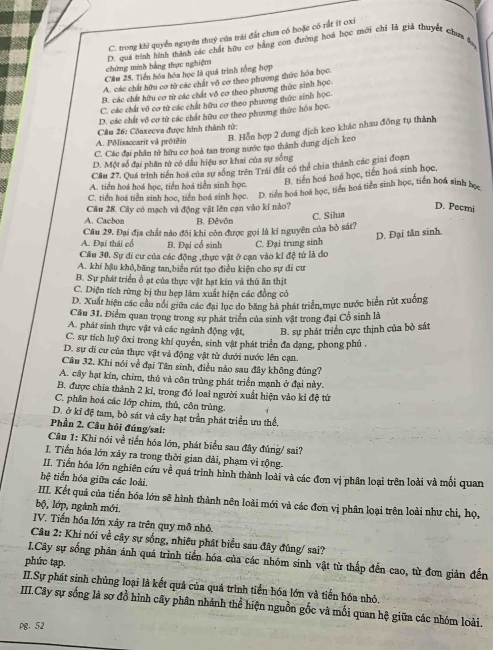 C. trong khí quyển nguyên thuỷ của trái đất chưa có hoặc có rất ít oxi
D. quá trình hình thành các chất hữu cơ bằng con đường hoá học mới chỉ là giả thuyết chưa 
chứng minh bằng thực nghiệm
Câu 25. Tiến hóa hóa học là quá trình tổng hợp
A. các chất hữu cơ từ các chất vô cơ theo phương thức hóa học.
B. các chất hữu cơ từ các chất vô cơ theo phương thức sinh học.
C. các chất vô cơ từ các chất hữu cơ theo phương thức sinh học.
D. các chất vô cơ từ các chất hữu cơ theo phương thức hóa học.
Câu 26: Côaxecva được hình thành từ:
A. Pôlisaccarit và prôtêin B. Hỗn hợp 2 dung dịch keo khác nhau đông tụ thành
C. Các đại phân tử hữu cơ hoà tan trong nước tạo thành dung dịch keo
D. Một số đại phân tử có dấu hiệu sơ khai của sự sống
Câu 27. Quá trình tiền hoá của sự sống trên Trái đất có thể chia thành các giai đoạn
A. tiến hoá hoá học, tiến hoá tiền sinh học. B. tiến hoá hoá học, tiến hoá sinh học.
C. tiến hoá tiền sinh học, tiến hoá sinh học. D. tiến hoá hoá học, tiến hoá tiền sinh học, tiến hoá sinh học.
Câu 28. Cây có mạch và động vật lên cạn vào ki nào? D. Pecmi
A. Cacbon B. Đêvôn
C. Silua
Câu 29. Đại địa chất nào đôi khi còn được gọi là ki nguyên của bò sát?
D. Đại tân sinh.
A. Đại thái cố B. Đại cổ sinh C. Đại trung sinh
Câu 30. Sự di cư của các động ,thực vật ở cạn vào kỉ đệ tứ là do
A. khí hậu khô,băng tan,biển rút tạo điều kiện cho sự di cư
B. Sự phát triển ồ ạt của thực vật hạt kín và thú ăn thịt
C. Diện tích rừng bị thu hẹp làm xuất hiện các đồng cỏ
D. Xuất hiện các cầu nổi giữa các đại lục do băng hà phát triển,mực nước biển rút xuống
Câu 31. Điểm quan trọng trong sự phát triển của sinh vật trong đại Cổ sinh là
A. phát sinh thực vật và các ngành động vật, B. sự phát triển cực thịnh của bò sát
C. sự tích luỹ ôxi trong khí quyền, sinh vật phát triển đa dạng, phong phú .
D. sự di cư của thực vật và động vật từ dưới nước lên cạn.
Câu 32. Khi nói về đại Tân sinh, điều nào sau đây không đúng?
A. cây hạt kín, chim, thú và côn trùng phát triển mạnh ở đại này.
B. được chia thành 2 kỉ, trong đó loaì người xuất hiện vào ki đệ tứ
C. phân hoá các lớp chim, thú, côn trùng.
D. ở kỉ đệ tam, bỏ sát và cây hạt trần phát triển ưu thế.
Phần 2. Câu hỏi đúng/sai:
Câu 1: Khi nói về tiến hóa lớn, phát biểu sau đây đúng/ sai?
I. Tiến hóa lớn xảy ra trong thời gian dài, phạm vi rộng.
II. Tiến hóa lớn nghiên cứu về quá trình hình thành loài và các đơn vị phân loại trên loài và mối quan
hệ tiến hóa giữa các loài.
IIII. Kết quả của tiến hóa lớn sẽ hình thành nên loài mới và các đơn vị phân loại trên loài như chi, họ,
bộ, lớp, ngành mới.
IV. Tiến hóa lớn xảy ra trên quy mô nhỏ.
Câu 2: Khi nói về cây sự sống, nhiêu phát biểu sau đây đúng/ sai?
I.Cây sự sống phản ánh quá trình tiến hóa của các nhóm sinh vật từ thấp đến cao, từ đơn giản đến
phức tạp.
II.Sự phát sinh chủng loại là kết quả của quá trình tiến hóa lớn và tiến hóa nhỏ.
III.Cây sự sống là sơ đồ hình cây phân nhánh thể hiện nguồn gốc và mối quan hệ giữa các nhóm loài.
pg. 52