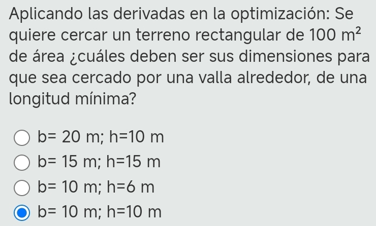 Aplicando las derivadas en la optimización: Se
quiere cercar un terreno rectangular de 100m^2
de área ¿cuáles deben ser sus dimensiones para
que sea cercado por una valla alrededor, de una
longitud mínima?
b=20m; h=10m
b=15m; h=15m
b=10m; h=6m
b=10m; h=10m