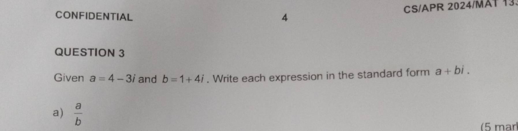 CS/APR 2024/MAT 13. 
CONFIDENTIAL 
QUESTION 3 
Given a=4-3i and b=1+4i. Write each expression in the standard form a+bi. 
a)  a/b 
(5 mär