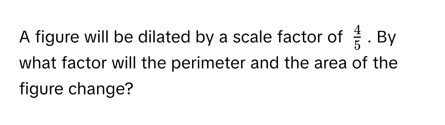 A figure will be dilated by a scale factor of $ 4/5 $. By what factor will the perimeter and the area of the figure change?