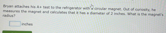 Bryan attaches his A+ test to the refrigerator with a circular magnet. Out of curiosity, he 
measures the magnet and calculates that it has a diameter of 2 inches. What is the magnet's 
radius?
□ inches