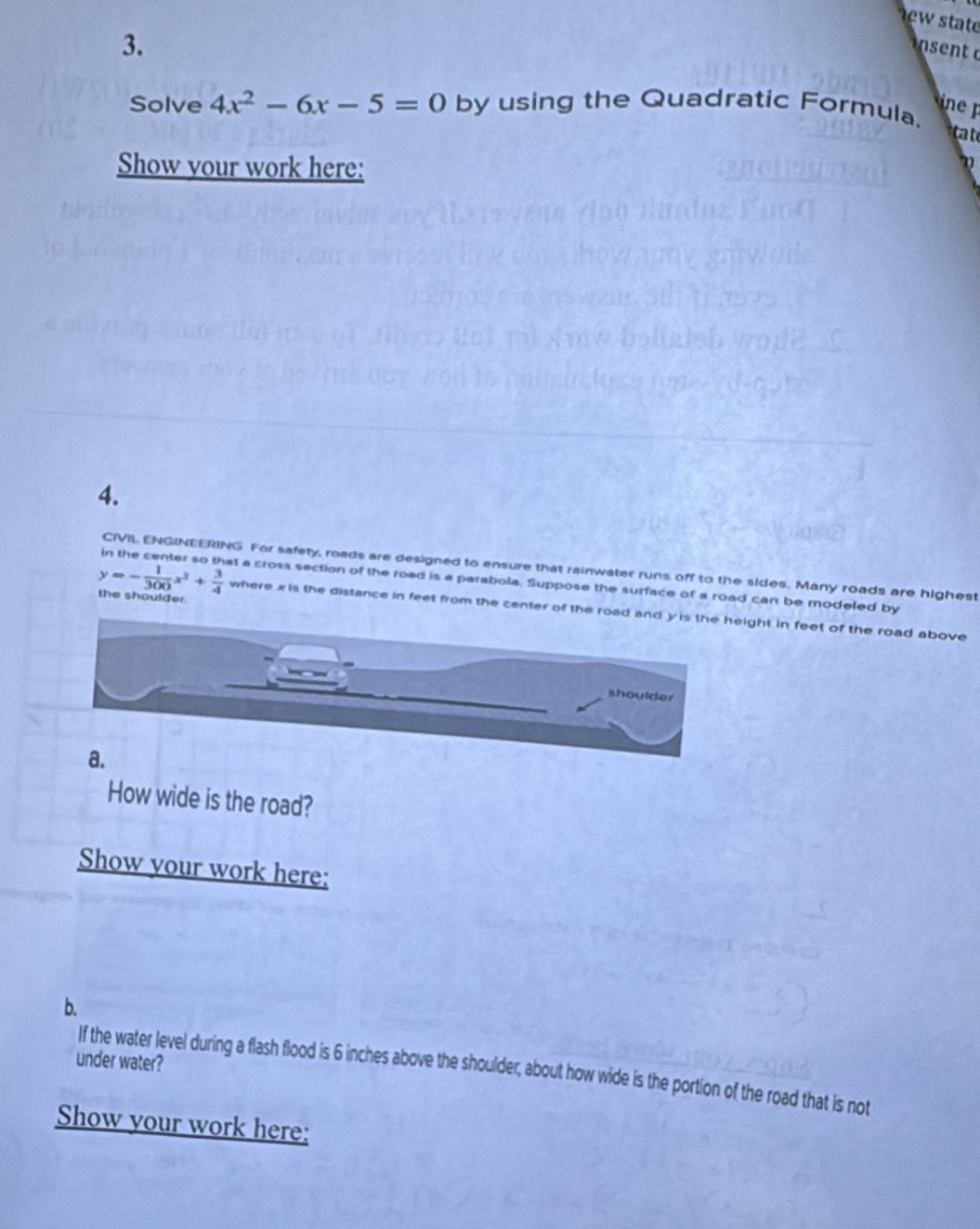 wstat 
3. 
n 
Solve 4x^2-6x-5=0 by using the Quadratic Formula. 
a 
Show your work here: 
4. 
CIVIL ENGINEERING For safety, roads are designed to ensure that rainwater runs off to the sides. Many roads are highest 
in the center so that a cross section of the road is a parabola. Suppose the surface of a road can be modeled by
y=- 1/300 x^2+ 3/4  the shoulder. 
where x is the distance in feet from the center of the roight in feet of the road above 
How wide is the road? 
Show your work here: 
b. 
under water? 
If the water level during a flash flood is 6 inches above the shoulder, about how wide is the portion of the road that is not 
Show your work here: