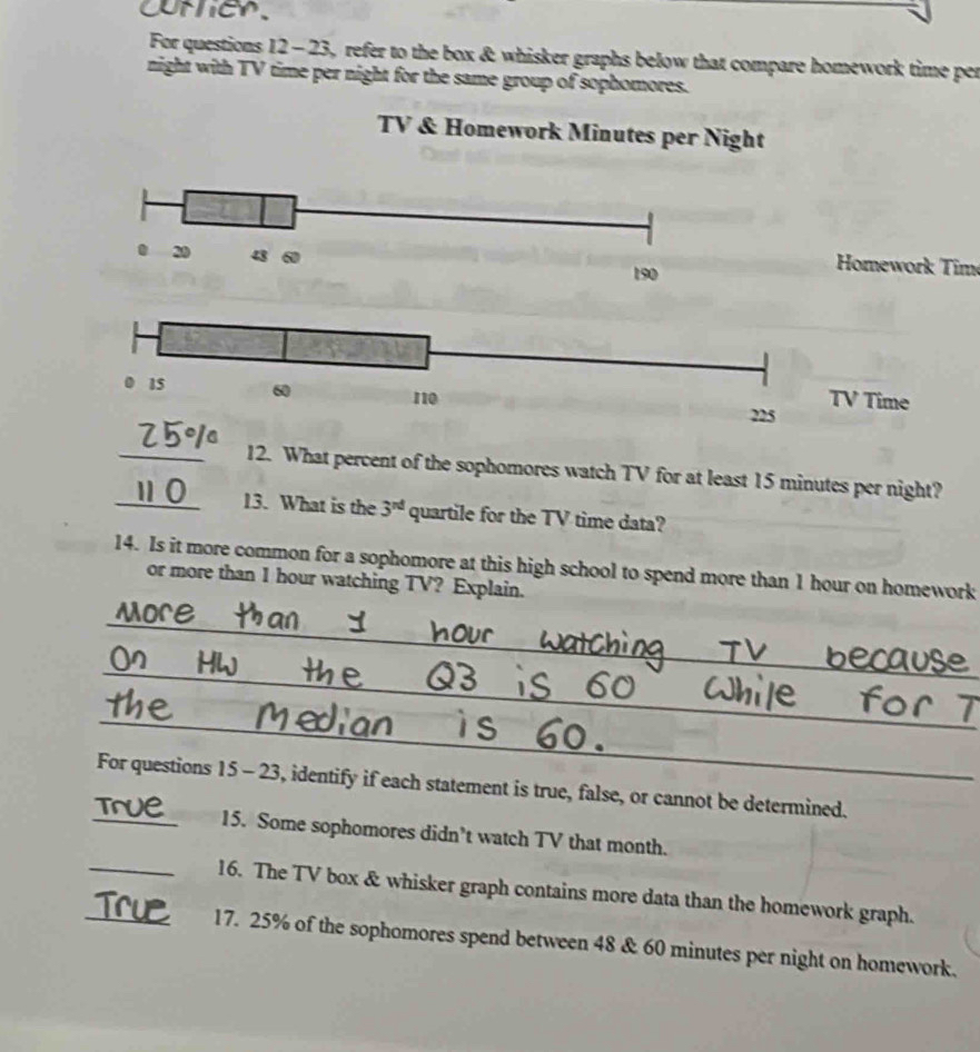 CMher 
For questions 12 - 23, refer to the box & whisker graphs below that compare homework time per 
night with TV time per night for the same group of sophomores. 
TV & Homework Minutes per Night
20 43 60
190
Homework Tim
225
_12. What percent of the sophomores watch TV for at least 15 minutes per night? 
_13. What is the 3^(nd) quartile for the TV time data? 
14. Is it more common for a sophomore at this high school to spend more than 1 hour on homework 
or more than 1 hour watching TV? Explain. 
_ 
_ 
_ 
For questions 15 - 23, identify if each statement is true, false, or cannot be determined. 
_15. Some sophomores didn’t watch TV that month. 
_16. The TV box & whisker graph contains more data than the homework graph. 
_17. 25% of the sophomores spend between 48 & 60 minutes per night on homework.