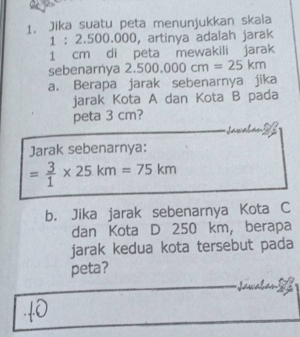 Jika suatu peta menunjukkan skaia
1 : 2.500.000, artinya adalah jarak
1 cm di peta mewakili jarak 
sebenarnya 2.500.000cm=25km
a. Berapa jarak sebenarnya jika 
jarak Kota A dan Kota B pada 
peta 3 cm? 
a 
Jarak sebenarnya:
= 3/1 * 25km=75km
b. Jika jarak sebenarnya Kota C 
dan Kota D 250 km, berapa 
jarak kedua kota tersebut pada 
peta? 
Jawałs