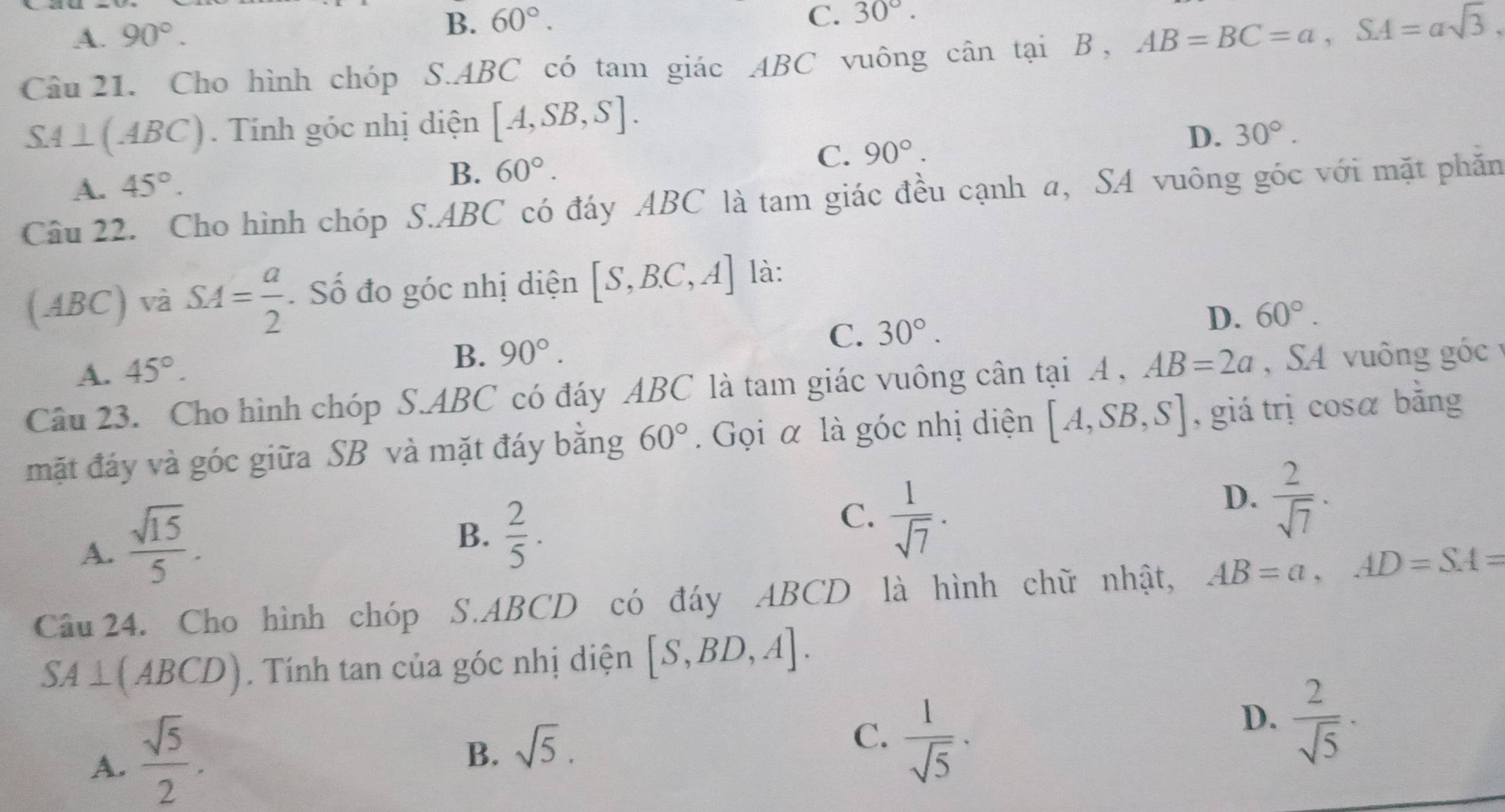 A. 90°. B、 60°.
C. 30°. 
Câu 21. Cho hình chóp S.ABC có tam giác ABC vuông cân tại B , AB=BC=a, SA=asqrt(3). 
S4⊥(4BC). Tính góc nhị diện [A,SB,S].
C. 90°.
D. 30°.
A. 45°.
B. 60°. 
Câu 22. Cho hình chóp S. ABC có đáy ABC là tam giác đều cạnh a, SA vuông góc với mặt phăn
(ABC) và SA= a/2  Số đo góc nhị diện [S,B.C,A] là:
C. 30°.
D. 60°.
A. 45°.
B. 90°. 
Câu 23. Cho hình chóp S. ABC có đáy ABC là tam giác vuông cân tại A , AB=2a , SA vuông góc 
mặt đáy và góc giữa SB và mặt đáy bằng 60°. Gọi α là góc nhị diện [A,SB,S] , giá trị cosá bằng
A.  sqrt(15)/5 .
B、  2/5 ·
C.  1/sqrt(7)  ·
D.  2/sqrt(7)  · 
Câu 24. Cho hình chóp S. ABCD có đáy ABCD là hình chữ nhật, AB=a, AD=SA=
SA⊥ (ABCD) Tính tan của góc nhị diện [S,BD,A].
A.  sqrt(5)/2 .
B. sqrt(5).
C.  1/sqrt(5)  · 
D.  2/sqrt(5)  ·